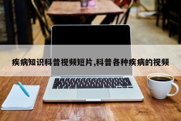 疾病知识科普视频短片,科普各种疾病的视频