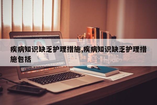 疾病知识缺乏护理措施,疾病知识缺乏护理措施包括
